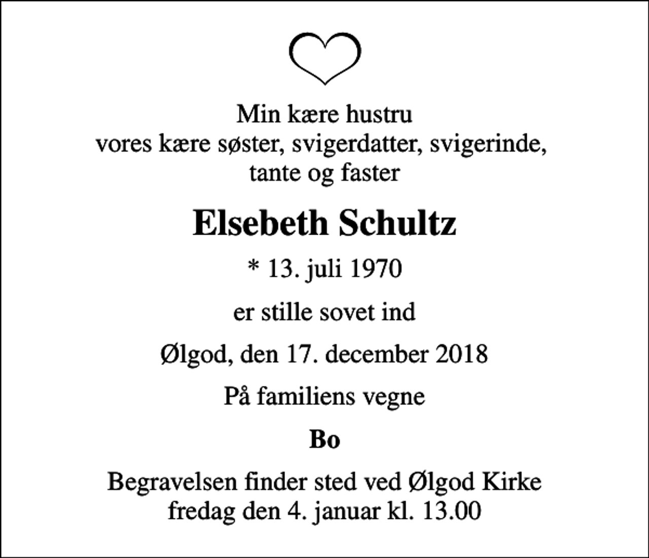 <p>Min kære hustru vores kære søster, svigerdatter, svigerinde, tante og faster<br />Elsebeth Schultz<br />* 13. juli 1970<br />er stille sovet ind<br />Ølgod, den 17. december 2018<br />På familiens vegne<br />Bo<br />Begravelsen finder sted ved Ølgod Kirke fredag den 4. januar kl. 13.00</p>