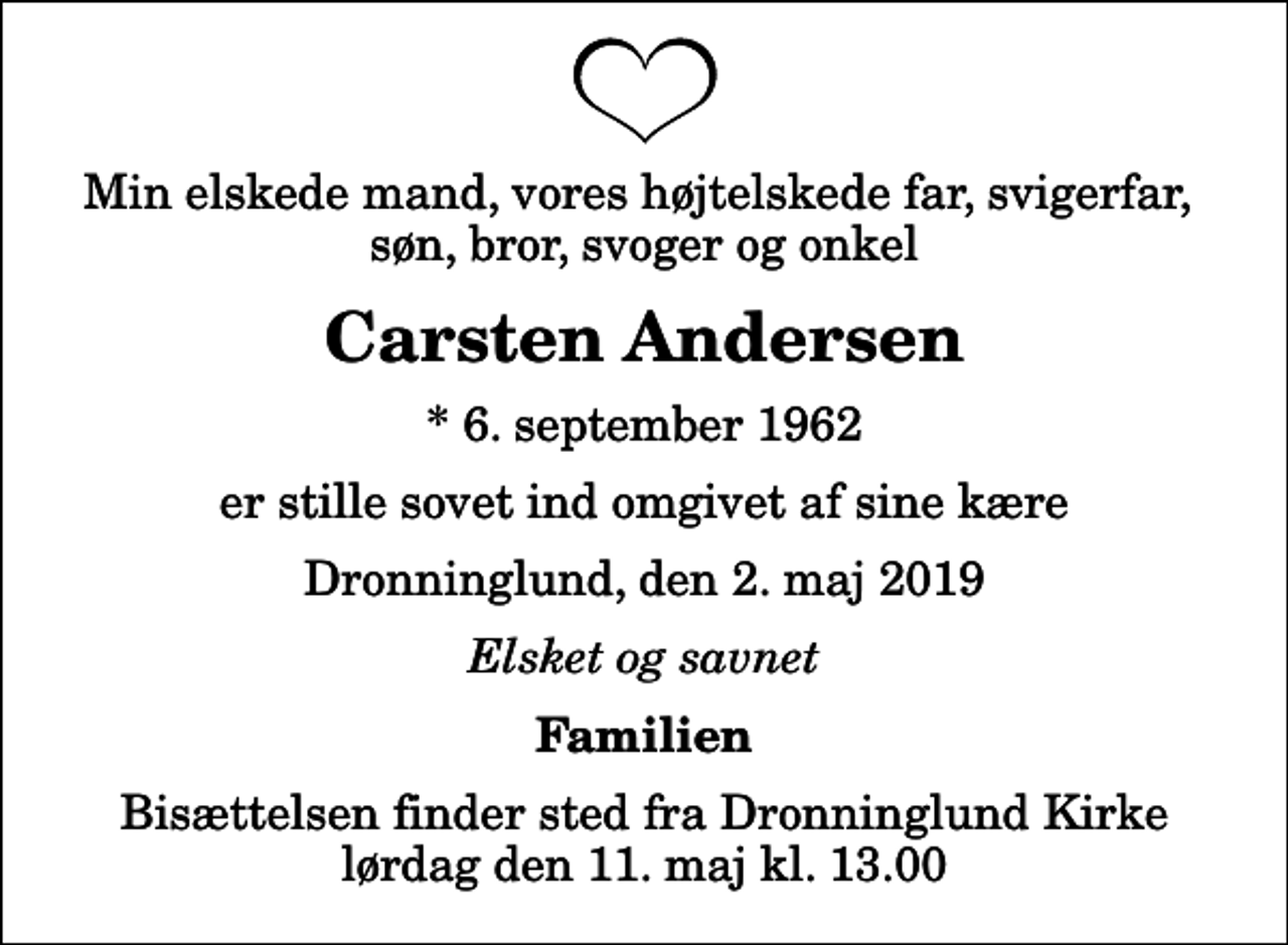 <p>Min elskede mand, vores højtelskede far, svigerfar, søn, bror, svoger og onkel<br />Carsten Andersen<br />* 6. september 1962<br />er stille sovet ind omgivet af sine kære<br />Dronninglund, den 2. maj 2019<br />Elsket og savnet<br />Familien<br />Bisættelsen finder sted fra Dronninglund Kirke lørdag den 11. maj kl. 13.00</p>