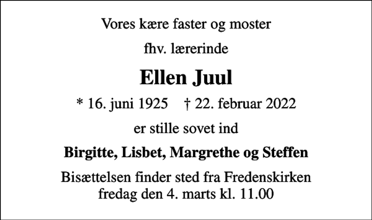 <p>Vores kære faster og moster<br />fhv. lærerinde<br />Ellen Juul<br />* 16. juni 1925 ✝ 22. februar 2022<br />er stille sovet ind<br />Birgitte, Lisbet, Margrethe og Steffen<br />Bisættelsen finder sted fra Fredenskirken fredag den 4. marts kl. 11.00</p>