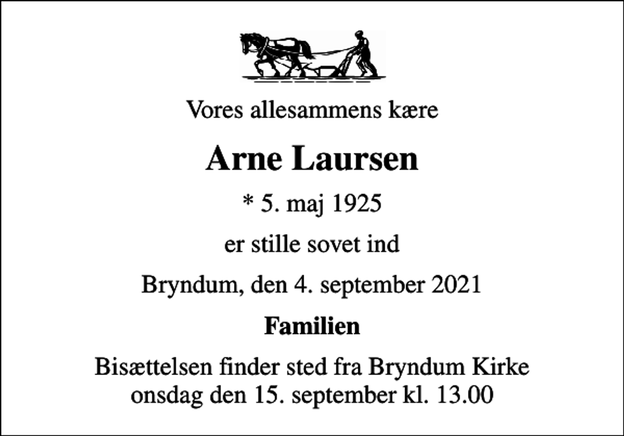 <p>Vores allesammens kære<br />Arne Laursen<br />* 5. maj 1925<br />er stille sovet ind<br />Bryndum, den 4. september 2021<br />Familien<br />Bisættelsen finder sted fra Bryndum Kirke onsdag den 15. september kl. 13.00</p>