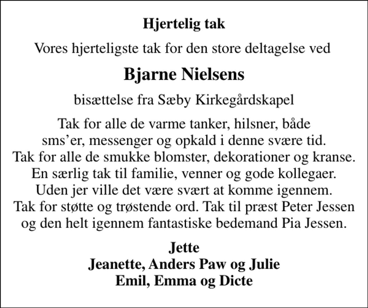 <p>Hjertelig tak<br />Vores hjerteligste tak for den store deltagelse ved<br />Bjarne Nielsens<br />bisættelse fra Sæby Kirkegårdskapel<br />Tak for alle de varme tanker, hilsner, både smser, messenger og opkald i denne svære tid. Tak for alle de smukke blomster, dekorationer og kranse. En særlig tak til familie, venner og gode kollegaer. Uden jer ville det være svært at komme igennem. Tak for støtte og trøstende ord. Tak til præst Peter Jessen og den helt igennem fantastiske bedemand Pia Jessen.<br />Jette Jeanette, Anders Paw og Julie Emil, Emma og Dicte</p>