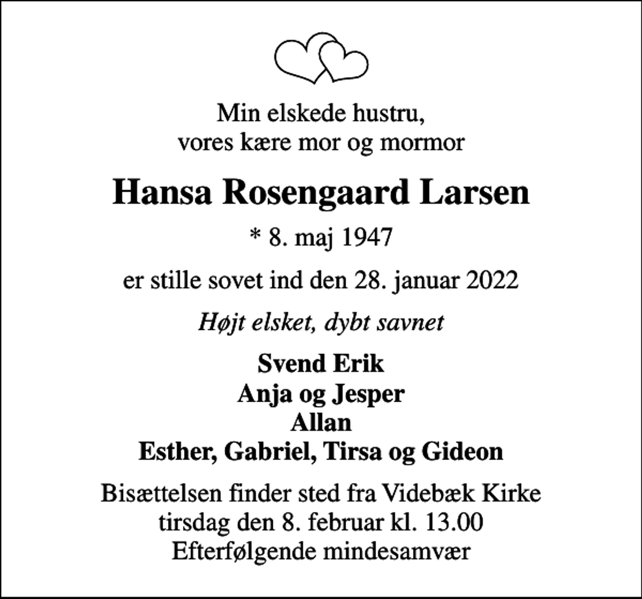 <p>Min elskede hustru, vores kære mor og mormor<br />Hansa Rosengaard Larsen<br />* 8. maj 1947<br />er stille sovet ind den 28. januar 2022<br />Højt elsket, dybt savnet<br />Svend Erik Anja og Jesper Allan Esther, Gabriel, Tirsa og Gideon<br />Bisættelsen finder sted fra Videbæk Kirke tirsdag den 8. februar kl. 13.00 Efterfølgende mindesamvær</p>