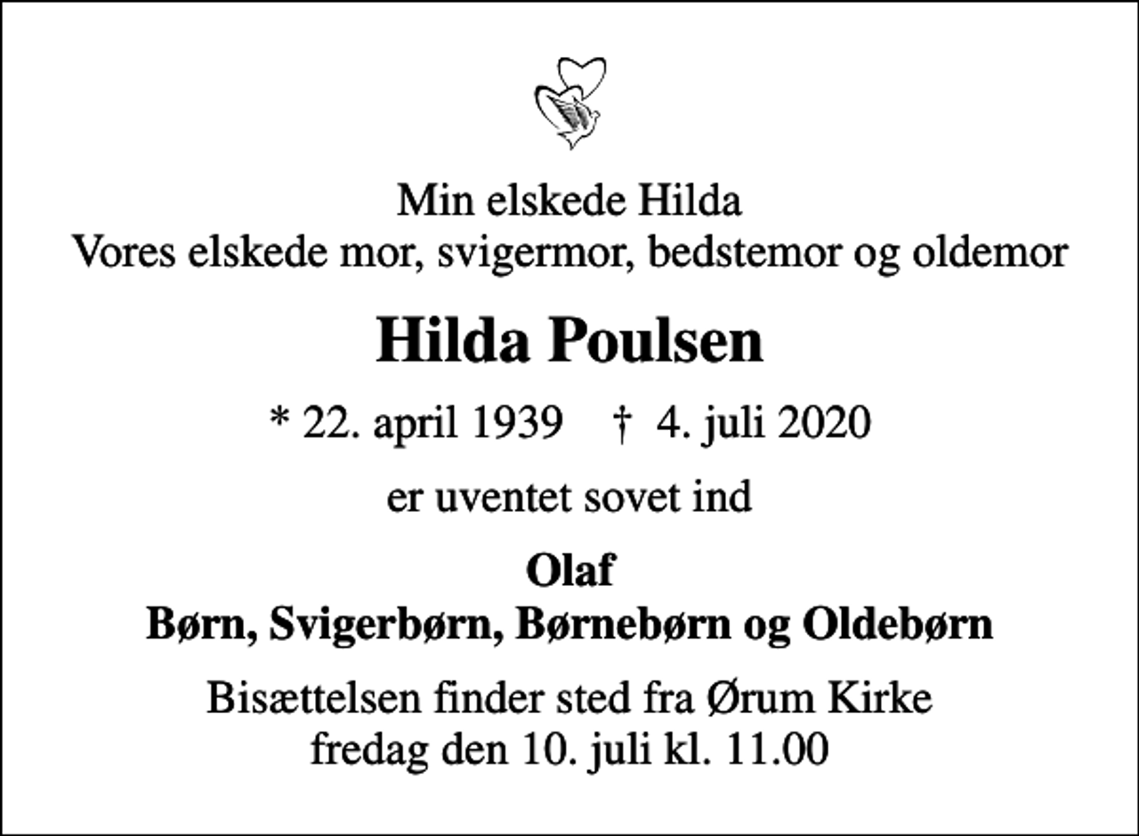 <p>Min elskede Hilda Vores elskede mor, svigermor, bedstemor og oldemor<br />Hilda Poulsen<br />* 22. april 1939 ✝ 4. juli 2020<br />er uventet sovet ind<br />Olaf Børn, Svigerbørn, Børnebørn og Oldebørn<br />Bisættelsen finder sted fra Ørum Kirke fredag den 10. juli kl. 11.00</p>