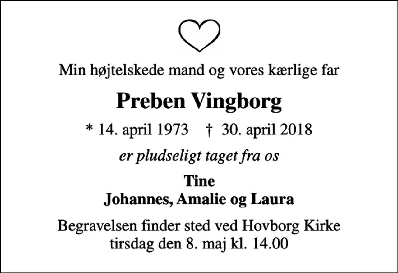 <p>Min højtelskede mand og vores kærlige far<br />Preben Vingborg<br />* 14. april 1973 ✝ 30. april 2018<br />er pludseligt taget fra os<br />Tine Johannes, Amalie og Laura<br />Begravelsen finder sted ved Hovborg Kirke tirsdag den 8. maj kl. 14.00</p>
