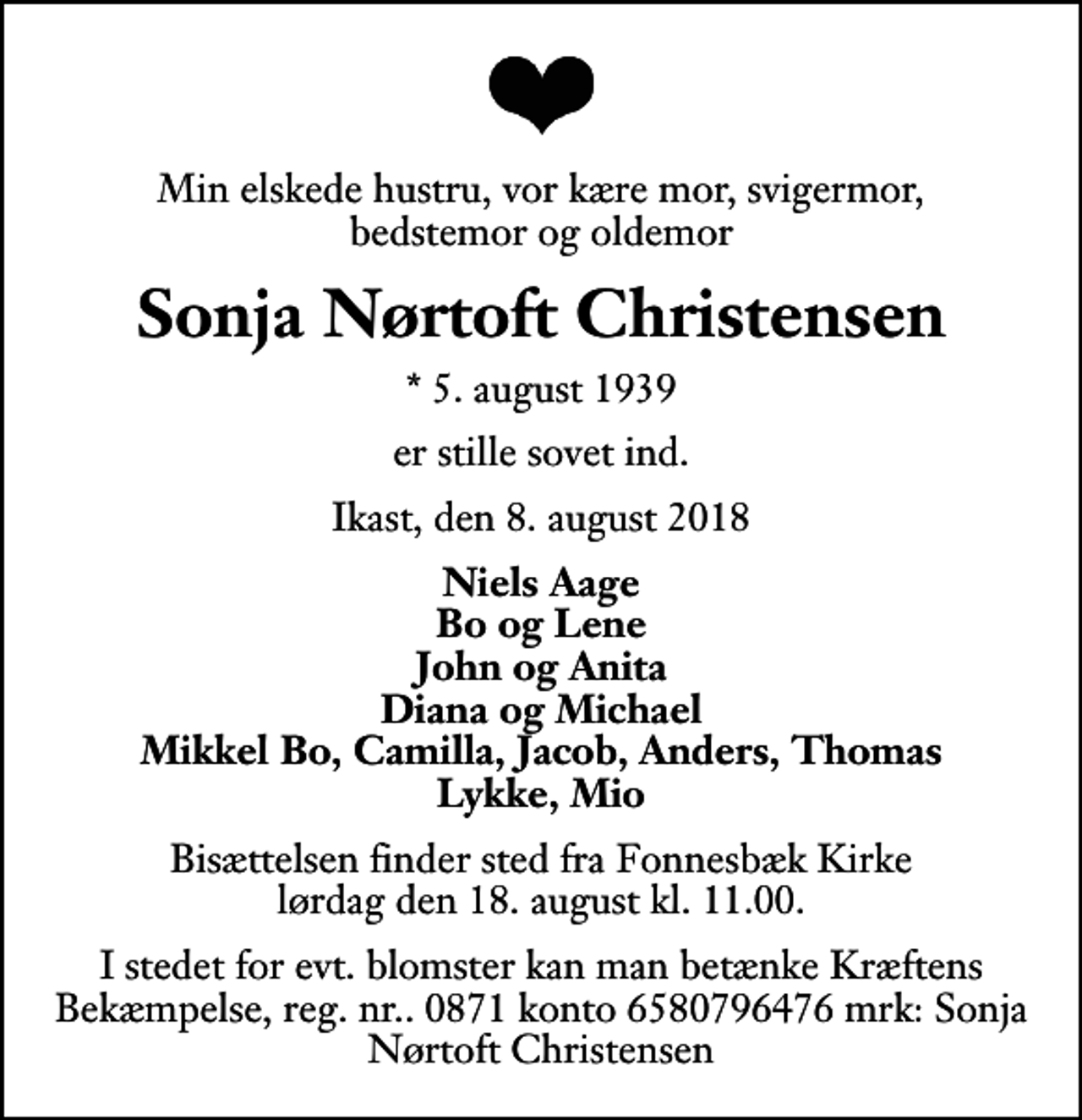 <p>Min elskede hustru, vor kære mor, svigermor, bedstemor og oldemor<br />Sonja Nørtoft Christensen<br />* 5. august 1939<br />er stille sovet ind.<br />Ikast, den 8. august 2018<br />Niels Aage Bo og Lene John og Anita Diana og Michael Mikkel Bo, Camilla, Jacob, Anders, Thomas Lykke, Mio<br />Bisættelsen finder sted fra Fonnesbæk Kirke lørdag den 18. august kl. 11.00<br />I stedet for evt. blomster kan man betænke Kræftens Bekæmpelse, reg. nr.. 0871 konto 6580796476 mrk: Sonja Nørtoft Christensen</p>