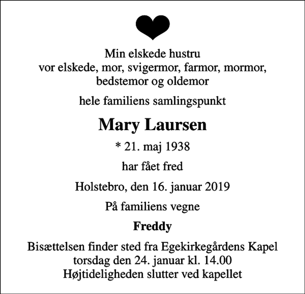 <p>Min elskede hustru vor elskede, mor, svigermor, farmor, mormor, bedstemor og oldemor<br />hele familiens samlingspunkt<br />Mary Laursen<br />* 21. maj 1938<br />har fået fred<br />Holstebro, den 16. januar 2019<br />På familiens vegne<br />Freddy<br />Bisættelsen finder sted fra Egekirkegårdens Kapel torsdag den 24. januar kl. 14.00 Højtideligheden slutter ved kapellet</p>