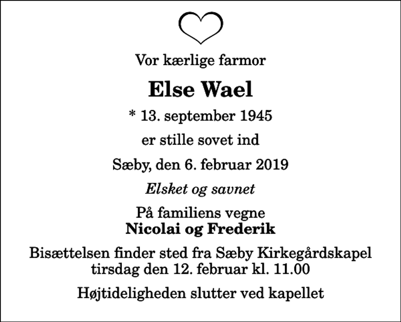 <p>Vor kærlige farmor<br />Else Wael<br />* 13. september 1945<br />er stille sovet ind<br />Sæby, den 6. februar 2019<br />Elsket og savnet<br />På familiens vegne<br />Nicolai og Frederik<br />Bisættelsen finder sted fra Sæby Kirkegårdskapel tirsdag den 12. februar kl. 11.00 Højtideligheden slutter ved kapellet</p>