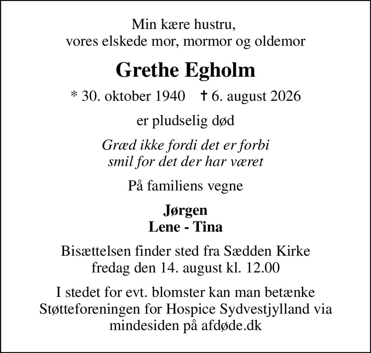 Min kære hustru,  vores elskede mor, mormor og oldemor
Grethe Egholm
* 30. oktober 1940    ✝ 6. august 2026
er pludselig død
Græd ikke fordi det er forbi smil for det der har været
På familiens vegne
Jørgen Lene - Tina
Bisættelsen finder sted fra Sædden Kirke  fredag den 14. august kl. 12.00 
I stedet for evt. blomster kan man betænke
					Støtteforeningen for Hospice Sydvestjylland via mindesiden på afdøde.dk