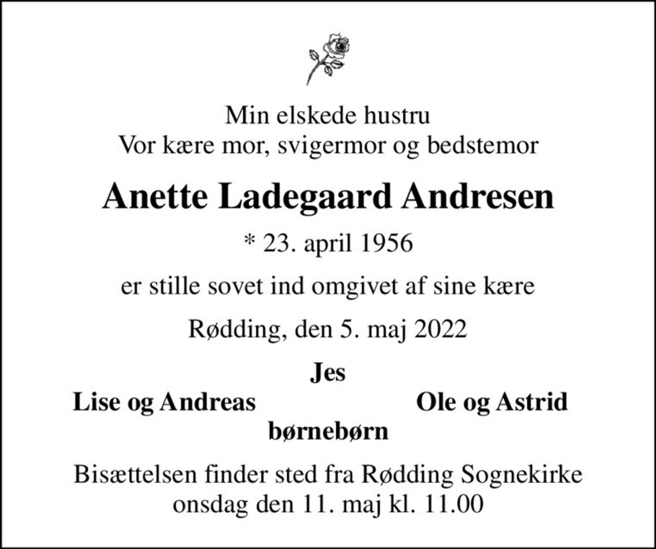Min elskede hustru Vor kære mor, svigermor og bedstemor
Anette Ladegaard Andresen
* 23. april 1956
er stille sovet ind omgivet af sine kære
Rødding, den 5. maj 2022
Jes
Lise og Andreas
Ole og Astrid
Bisættelsen finder sted fra Rødding Sognekirke  onsdag den 11. maj kl. 11.00