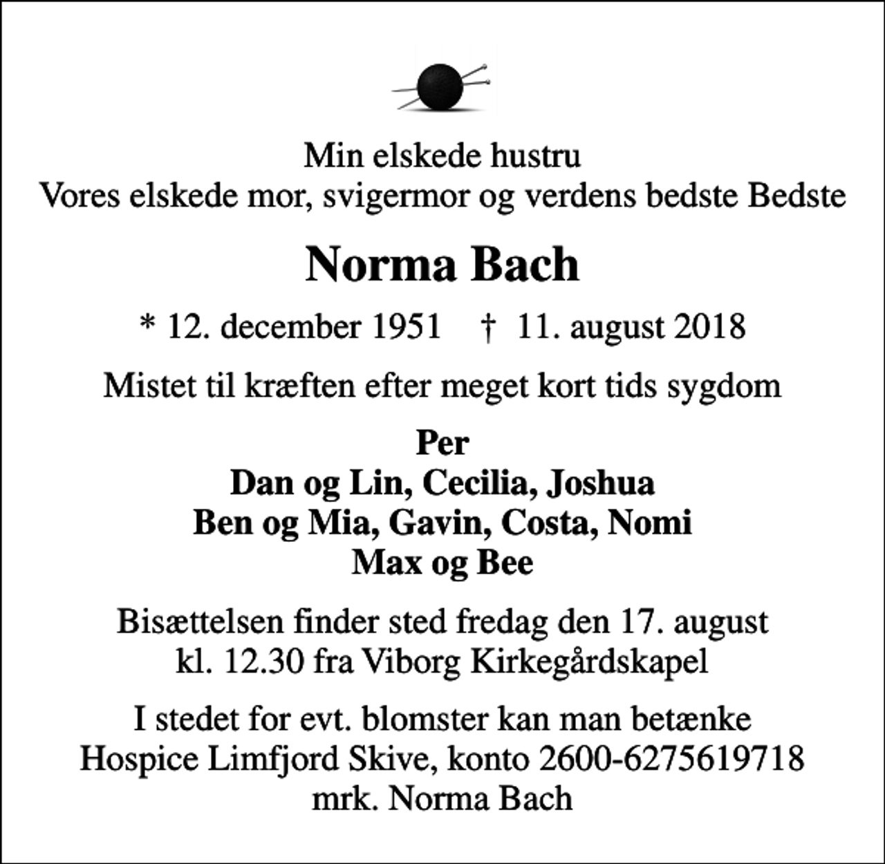 <p>Min elskede hustru Vores elskede mor, svigermor og verdens bedste Bedste<br />Norma Bach<br />* 12. december 1951 ✝ 11. august 2018<br />Mistet til kræften efter meget kort tids sygdom<br />Per Dan og Lin, Cecilia, Joshua Ben og Mia, Gavin, Costa, Nomi Max og Bee<br />Bisættelsen finder sted fredag den 17. august kl. 12.30 fra Viborg Kirkegårdskapel<br />I stedet for evt. blomster kan man betænke<br />Hospice Limfjord Skive konto2600-6275619718mrk. Norma<br />Bach</p>