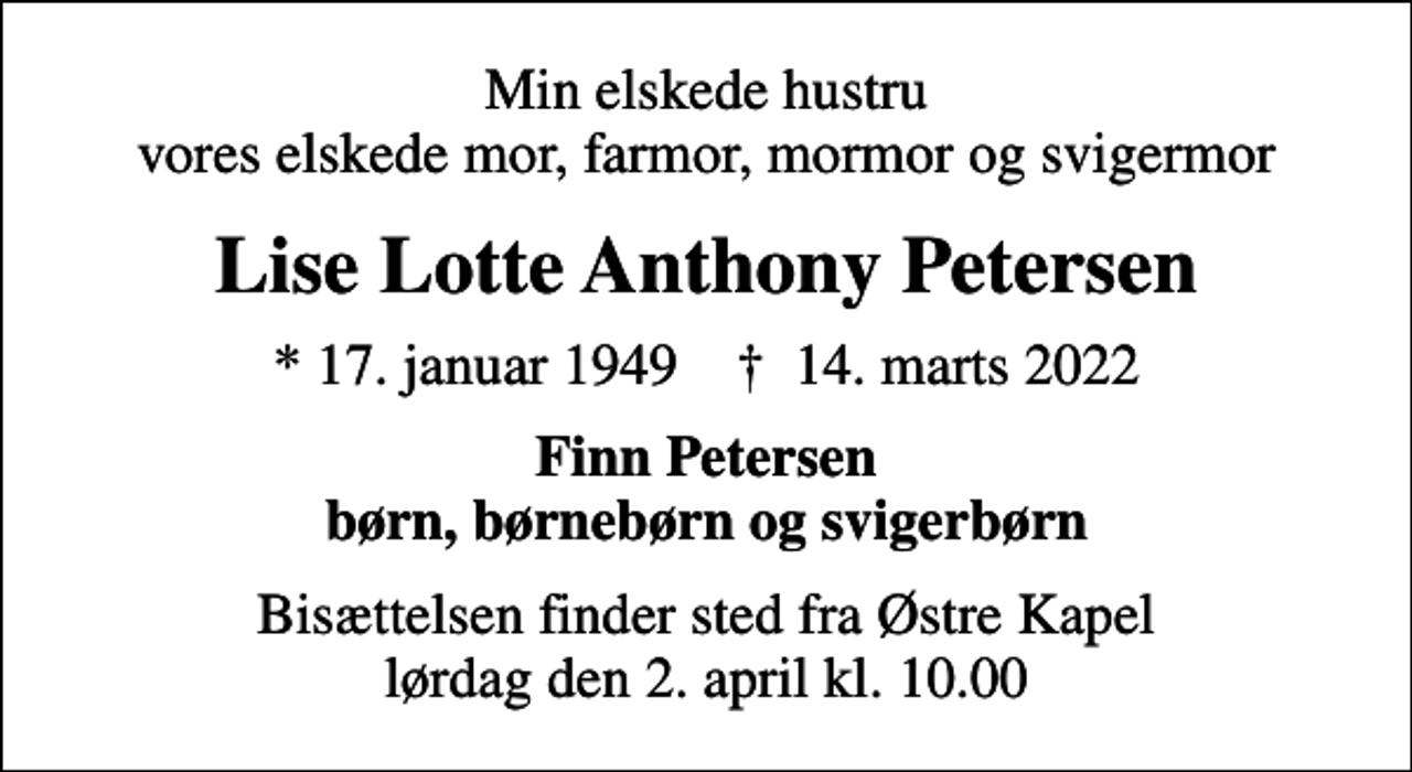 <p>Min elskede hustru vores elskede mor, farmor, mormor og svigermor<br />Lise Lotte Anthony Petersen<br />* 17. januar 1949 ✝ 14. marts 2022<br />Finn Petersen børn, børnebørn og svigerbørn<br />Bisættelsen finder sted fra Østre Kapel lørdag den 2. april kl. 10.00</p>