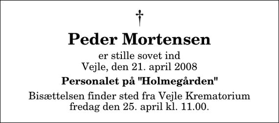 <p>Peder Mortensen<br />er stille sovet ind Vejle, den 21. april 2008<br />Personalet på &quot;Holmegården&quot;<br />Bisættelsen finder sted fra Skovkapellet fredag den 25. april kl. 11.00</p>