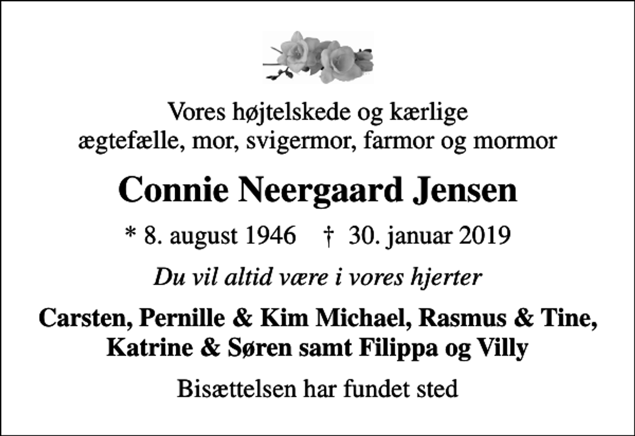 <p>Vores højtelskede og kærlige ægtefælle, mor, svigermor, farmor og mormor<br />Connie Neergaard Jensen<br />* 8. august 1946 ✝ 30. januar 2019<br />Du vil altid være i vores hjerter<br />Carsten, Pernille &amp; Kim Michael, Rasmus &amp; Tine, Katrine &amp; Søren samt Filippa og Villy<br />Bisættelsen har fundet sted</p>