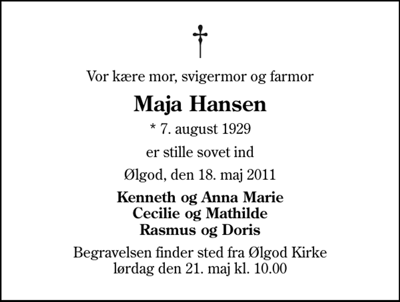 <p>Vor kære mor, svigermor og farmor<br />Maja Hansen<br />* 7. august 1929<br />er stille sovet ind<br />Ølgod, den 18. maj 2011<br />Kenneth og Anna Marie Cecilie og Mathilde Rasmus og Doris<br />Begravelsen finder sted fra Ølgod Kirke lørdag den 21. maj kl. 10.00</p>