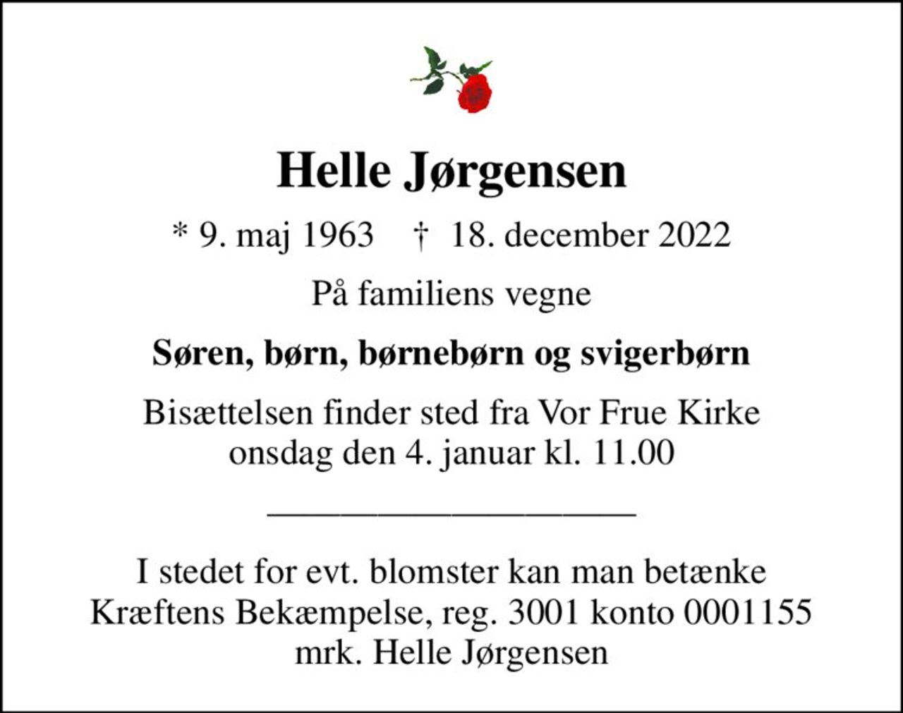 Helle Jørgensen
* 9. maj 1963    ✝ 18. december 2022
På familiens vegne
Søren, børn, børnebørn og svigerbørn
Bisættelsen finder sted fra Vor Frue Kirke  onsdag den 4. januar kl. 11.00 
I stedet for evt. blomster kan man betænke
					Kræftens Bekæmpelse reg.3001konto0001155mrk. Helle
					Jørgensen
I stedet for evt. blomster kan man betænke Kræftens Bekæmpelse, reg. 3001 konto 0001155 mrk. Helle Jørgensen