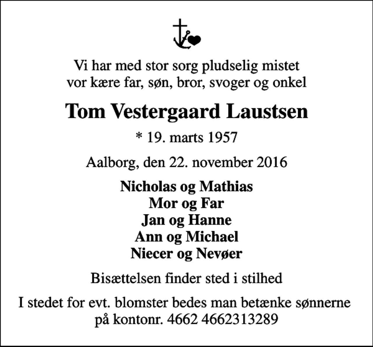 <p>Vi har med stor sorg pludselig mistet vor kære far, søn, bror, svoger og onkel<br />Tom Vestergaard Laustsen<br />* 19. marts 1957<br />Aalborg, den 22. november 2016<br />Nicholas og Mathias Mor og Far Jan og Hanne Ann og Michael Niecer og Nevøer<br />Bisættelsen finder sted i stilhed<br />I stedet for evt. blomster bedes man betænke sønnerne på kontonr. 4662 4662313289</p>