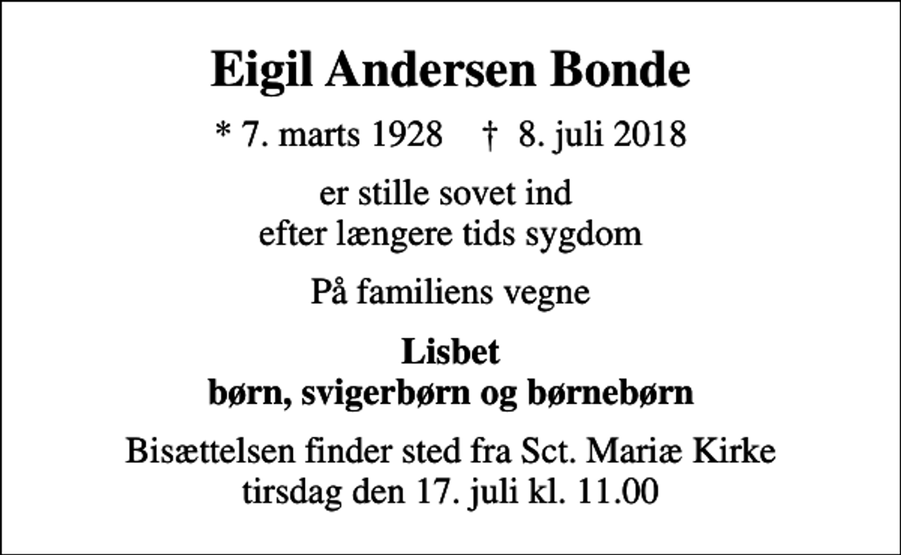 <p>Eigil Andersen Bonde<br />* 7. marts 1928 ✝ 8. juli 2018<br />er stille sovet ind efter længere tids sygdom<br />På familiens vegne<br />Lisbet børn, svigerbørn og børnebørn<br />Bisættelsen finder sted fra Sct. Mariæ Kirke tirsdag den 17. juli kl. 11.00</p>