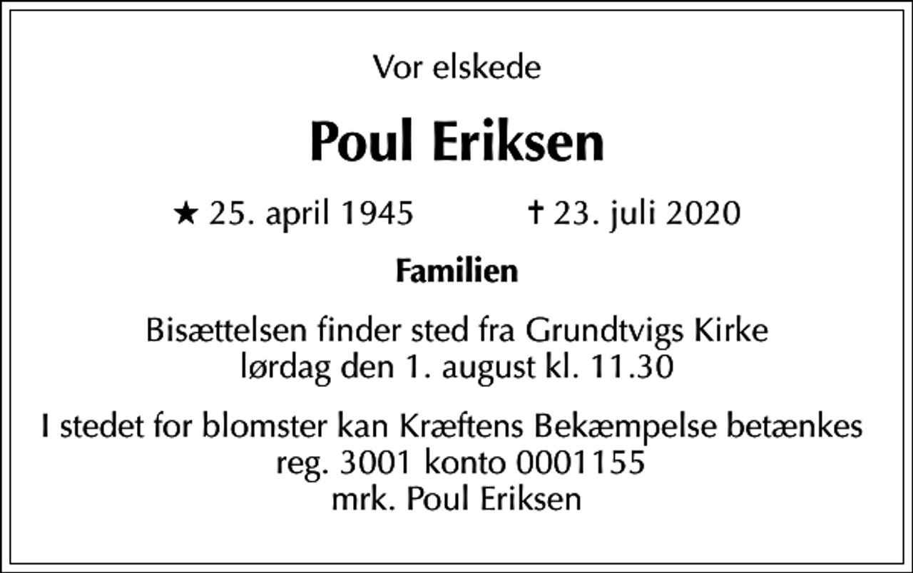 <p>Vor elskede<br />Poul Eriksen<br />* 25. april 1945 ✝ 23. juli 2020<br />Familien<br />Bisættelsen finder sted fra Grundtvigs Kirke lørdag den 1. august kl. 11.30<br />I stedet for evt. blomster kan man betænke<br />Kræftens Bekæmpelse reg.3001konto0001155mrk. Poul<br />Eriksen<br />I stedet for blomster kan Kræftens Bekæmpelse betænkes reg. 3001 konto 0001155 mrk. Poul Eriksen</p>