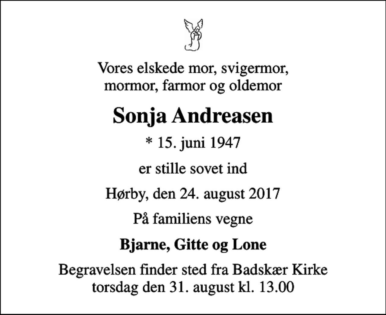 <p>Vores elskede mor, svigermor, mormor, farmor og oldemor<br />Sonja Andreasen<br />* 15. juni 1947<br />er stille sovet ind<br />Hørby, den 24. august 2017<br />På familiens vegne<br />Bjarne, Gitte og Lone<br />Begravelsen finder sted fra Badskær Kirke torsdag den 31. august kl. 13.00</p>