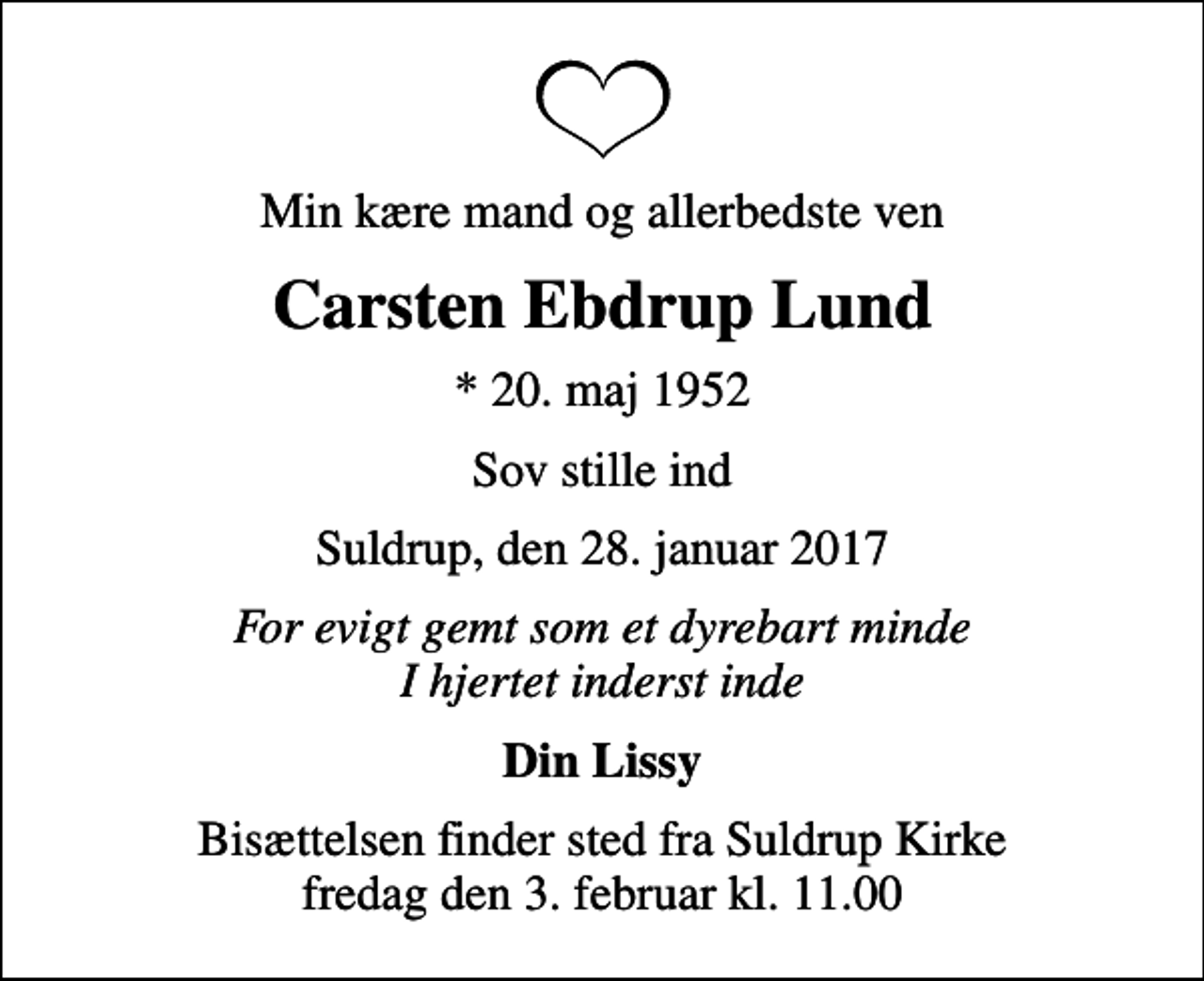 <p>Min kære mand og allerbedste ven<br />Carsten Ebdrup Lund<br />* 20. maj 1952<br />Sov stille ind<br />Suldrup, den 28. januar 2017<br />For evigt gemt som et dyrebart minde I hjertet inderst inde<br />Din Lissy<br />Bisættelsen finder sted fra Suldrup Kirke fredag den 3. februar kl. 11.00</p>