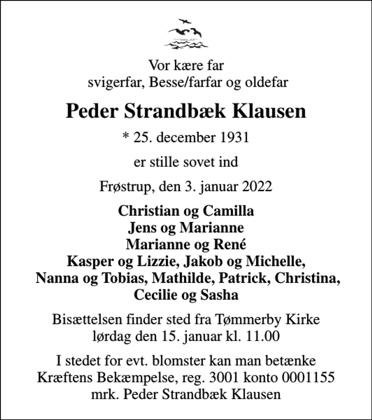 <p>Vor kære far svigerfar, Besse/farfar og oldefar<br />Peder Strandbæk Klausen<br />* 25. december 1931<br />er stille sovet ind<br />Frøstrup, den 3. januar 2022<br />Christian og Camilla Jens og Marianne Marianne og René Kasper og Lizzie, Jakob og Michelle, Nanna og Tobias, Mathilde, Patrick, Christina, Cecilie og Sasha<br />Bisættelsen finder sted fra Tømmerby Kirke lørdag den 15. januar kl. 11.00<br />I stedet for evt. blomster kan man betænke<br />Kræftens Bekæmpelse reg.3001konto0001155mrk. Peder Strandbæk<br />Klausen</p>