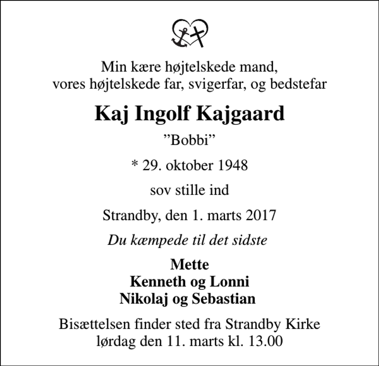 <p>Min kære højtelskede mand, vores højtelskede far, svigerfar, og bedstefar<br />Kaj Ingolf Kajgaard<br />Bobbi<br />* 29. oktober 1948<br />sov stille ind<br />Strandby, den 1. marts 2017<br />Du kæmpede til det sidste<br />Mette Kenneth og Lonni Nikolaj og Sebastian<br />Bisættelsen finder sted fra Strandby Kirke lørdag den 11. marts kl. 13.00</p>