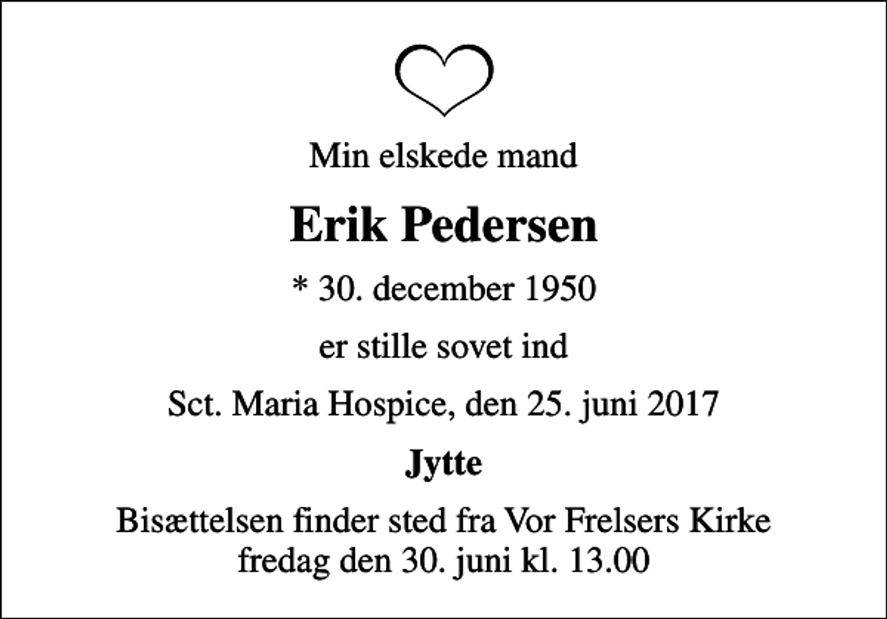 <p>Min elskede mand<br />Erik Pedersen<br />* 30. december 1950<br />er stille sovet ind<br />Sct. Maria Hospice, den 25. juni 2017<br />Jytte<br />Bisættelsen finder sted fra Vor Frelsers Kirke fredag den 30. juni kl. 13.00</p>