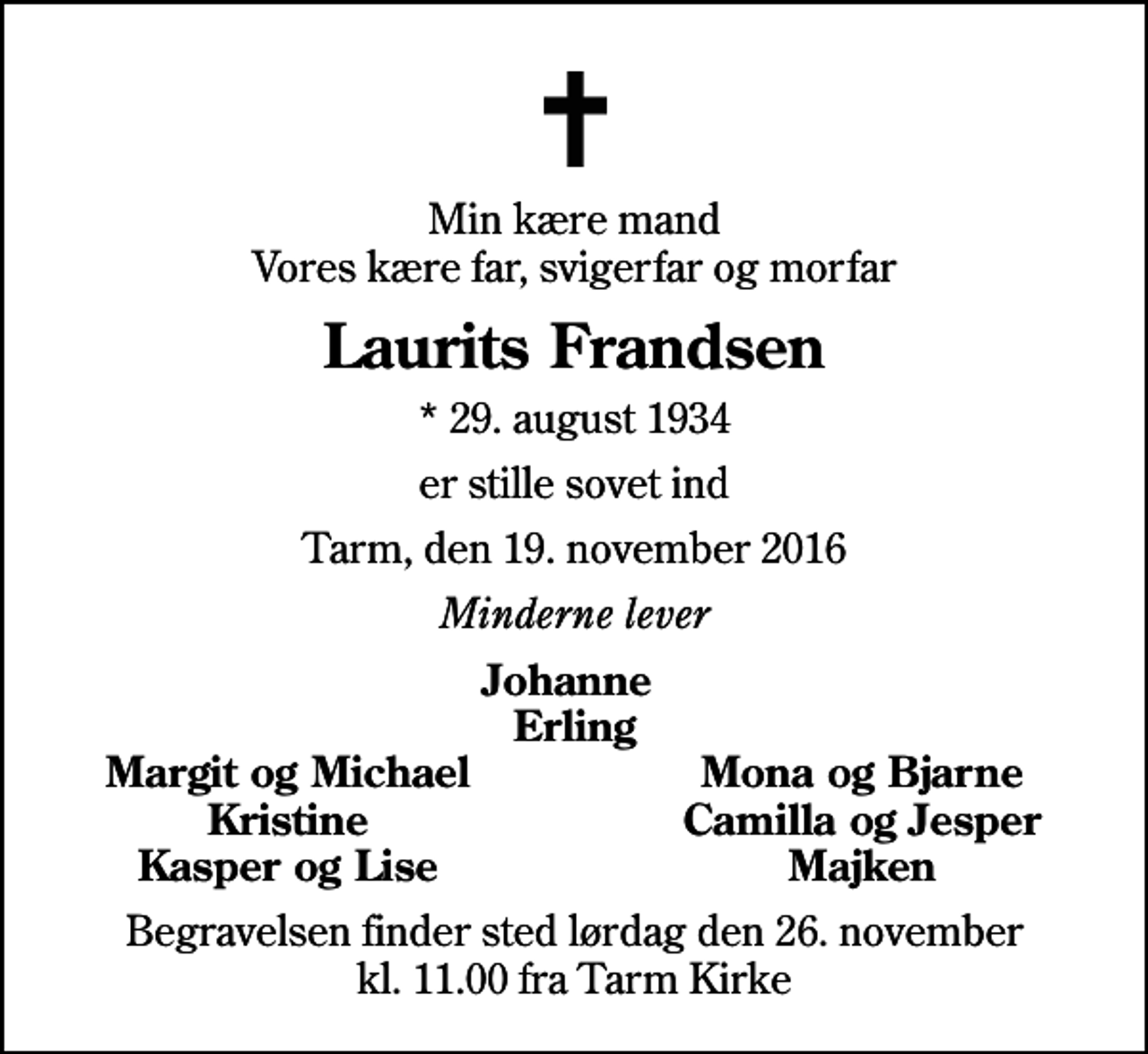 <p>Min kære mand Vores kære far, svigerfar og morfar<br />Laurits Frandsen<br />* 29. august 1934<br />er stille sovet ind<br />Tarm, den 19. november 2016<br />Minderne lever<br />Johanne Erling<br />Margit og Michael<br />Mona og Bjarne<br />Kristine<br />Camilla og Jesper<br />Kasper og Lise<br />Majken<br />Begravelsen finder sted lørdag den 26. november kl. 11.00 fra Tarm Kirke</p>