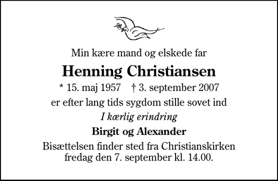 <p>Min kære mand og elskede far<br />Henning Christiansen<br />* 15. maj 1957 ✝ 3. september 2007<br />er efter lang tids sygdom stille sovet ind<br />I kærlig erindring<br />Birgit og Alexander<br />Bisættelsen finder sted fra Christianskirken fredag den 7. september kl. 14.00</p>