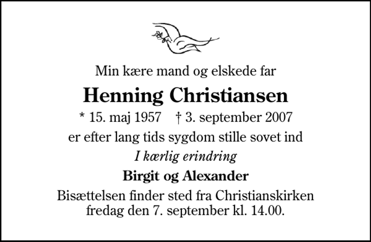 <p>Min kære mand og elskede far<br />Henning Christiansen<br />* 15. maj 1957 ✝ 3. september 2007<br />er efter lang tids sygdom stille sovet ind<br />I kærlig erindring<br />Birgit og Alexander<br />Bisættelsen finder sted fra Christianskirken fredag den 7. september kl. 14.00</p>