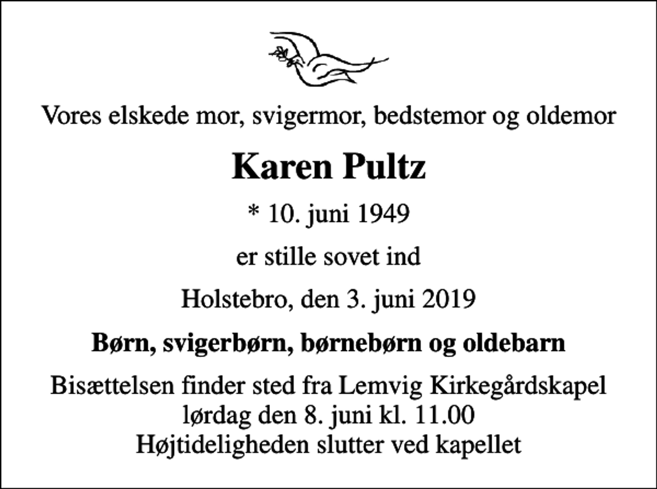 <p>Vores elskede mor, svigermor, bedstemor og oldemor<br />Karen Pultz<br />* 10. juni 1949<br />er stille sovet ind<br />Holstebro, den 3. juni 2019<br />Børn, svigerbørn, børnebørn og oldebarn<br />Bisættelsen finder sted fra Lemvig Kirkegårdskapel lørdag den 8. juni kl. 11.00 Højtideligheden slutter ved kapellet</p>