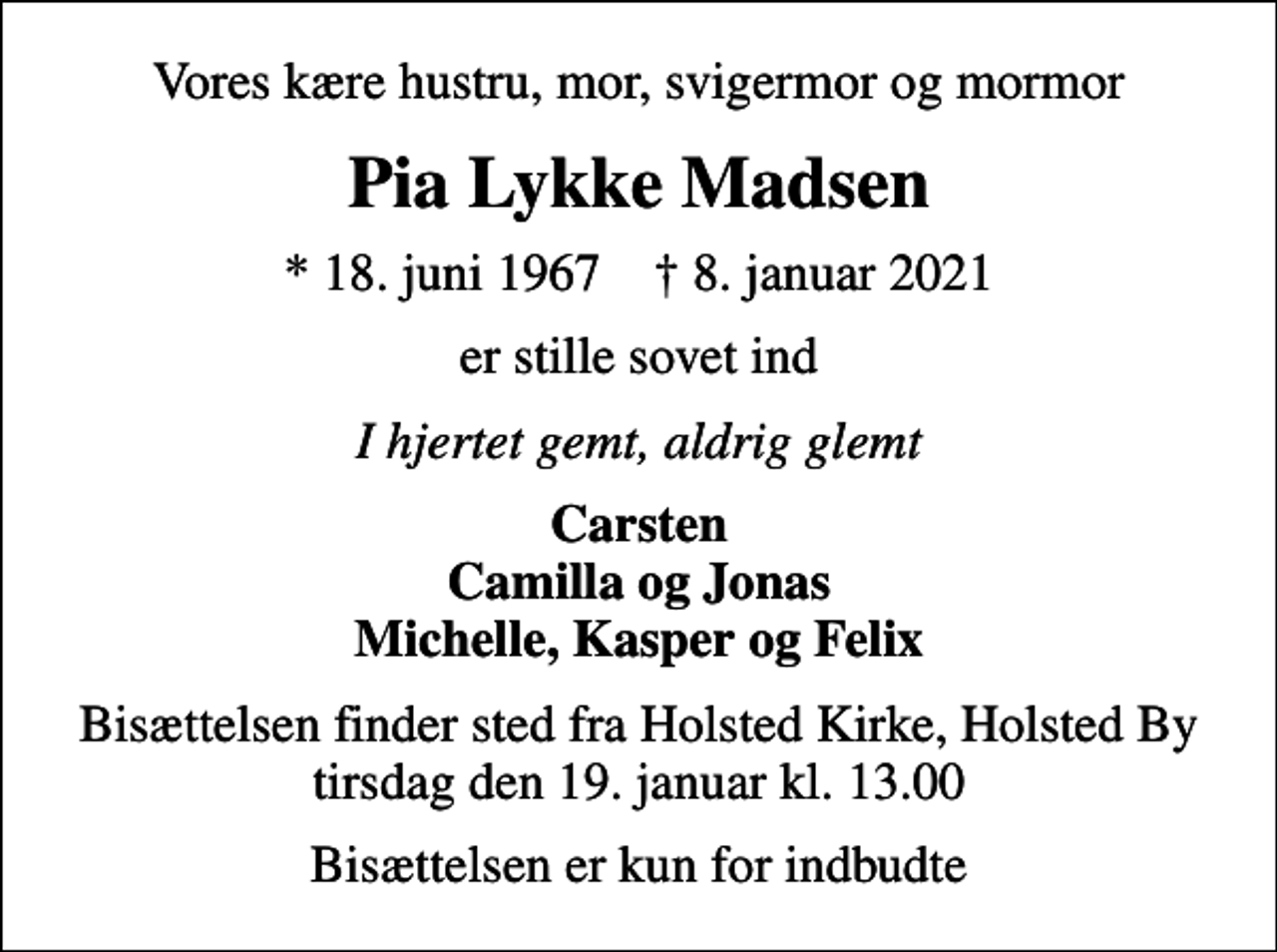 <p>Vores kære hustru, mor, svigermor og mormor<br />Pia Lykke Madsen<br />* 18. juni 1967 ✝ 8. januar 2021<br />er stille sovet ind<br />I hjertet gemt, aldrig glemt<br />Carsten Camilla og Jonas Michelle, Kasper og Felix<br />Bisættelsen finder sted fra Holsted Kirke, Holsted By tirsdag den 19. januar kl. 13.00<br />Bisættelsen er kun for indbudte</p>