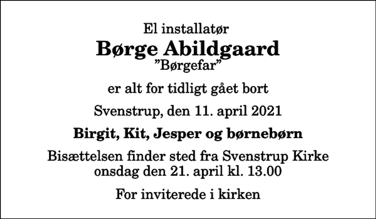 <p>El installatør<br />Børge Abildgaard<br />Børgefar<br />er alt for tidligt gået bort<br />Svenstrup, den 11. april 2021<br />Birgit, Kit, Jesper og børnebørn<br />Bisættelsen finder sted fra Svenstrup Kirke onsdag den 21. april kl. 13.00 For inviterede i kirken</p>