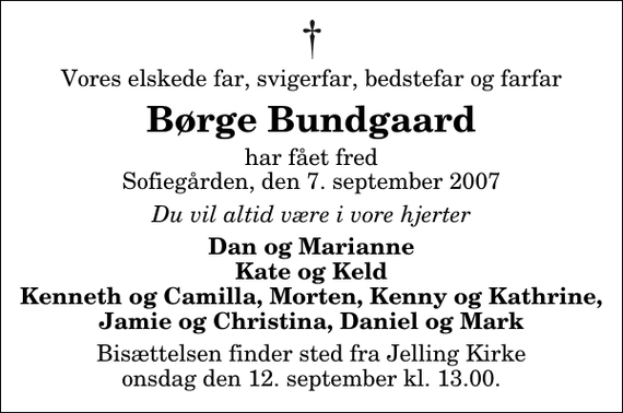 <p>Vores elskede far, svigerfar, bedstefar og farfar<br />Børge Bundgaard<br />har fået fred Sofiegården, den 7. september 2007<br />Du vil altid være i vore hjerter<br />Dan og Marianne Kate og Keld Kenneth og Camilla, Morten, Kenny og Kathrine, Jamie og Christina, Daniel og Mark<br />Bisættelsen finder sted fra Jelling Kirke onsdag den 12. september kl. 13.00</p>