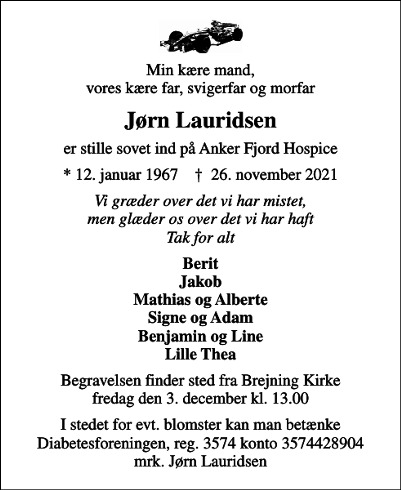 <p>Min kære mand, vores kære far, svigerfar og morfar<br />Jørn Lauridsen<br />er stille sovet ind på Anker Fjord Hospice<br />* 12. januar 1967 ✝ 26. november 2021<br />Vi græder over det vi har mistet, men glæder os over det vi har haft Tak for alt<br />Berit Jakob Mathias og Alberte Signe og Adam Benjamin og Line Lille Thea<br />Begravelsen finder sted fra Brejning Kirke fredag den 3. december kl. 13.00<br />I stedet for evt. blomster kan man betænke<br />Diabetesforeningen reg.3574kontonr.3574428904mrk. Jørn<br />Lauridsen</p>