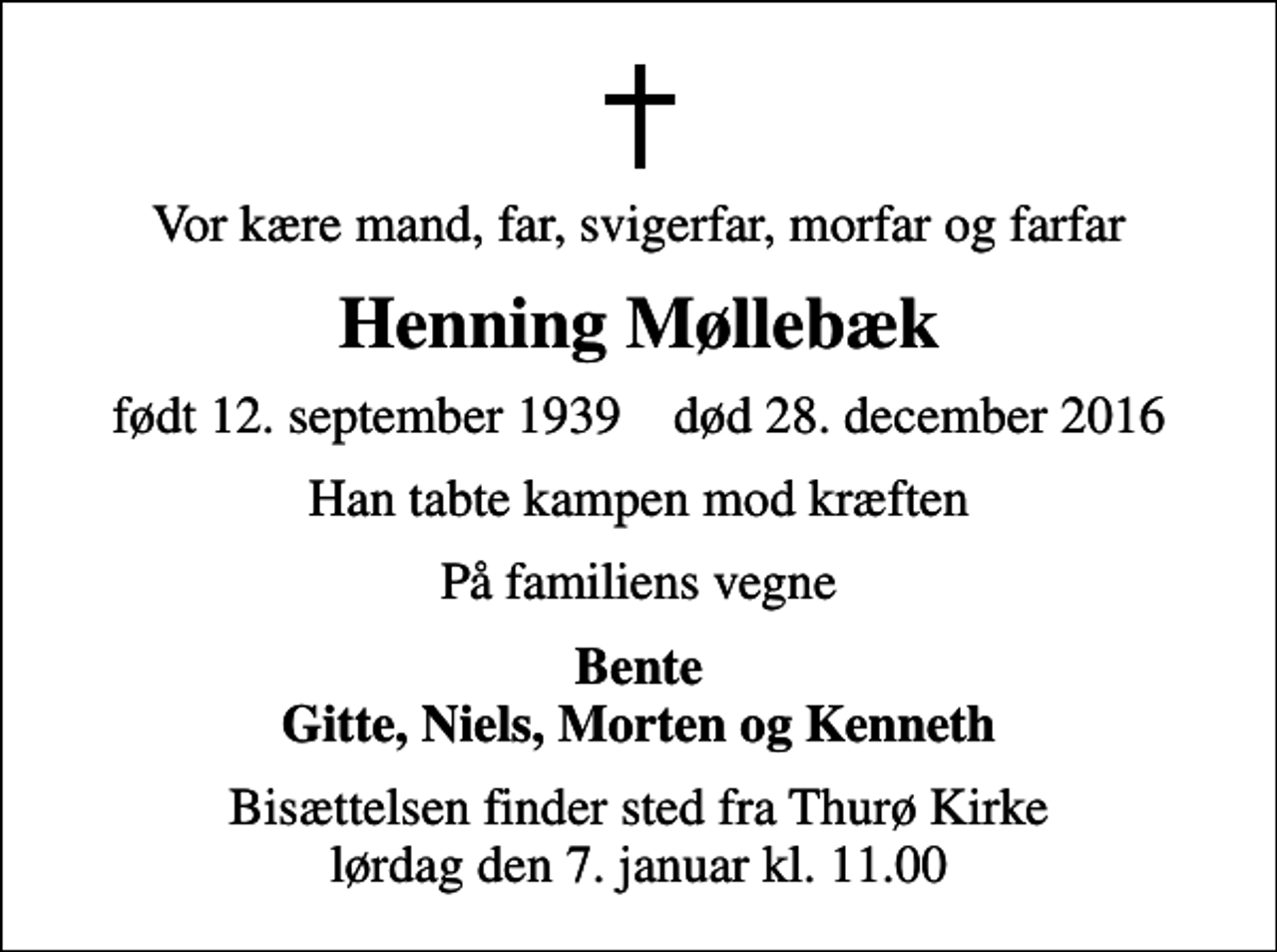<p>Vor kære mand, far, svigerfar, morfar og farfar<br />Henning Møllebæk<br />født 12. september 1939 død 28. december 2016<br />Han tabte kampen mod kræften<br />På familiens vegne<br />Bente Gitte, Niels, Morten og Kenneth<br />Bisættelsen finder sted fra Thurø Kirke lørdag den 7. januar kl. 11.00</p>