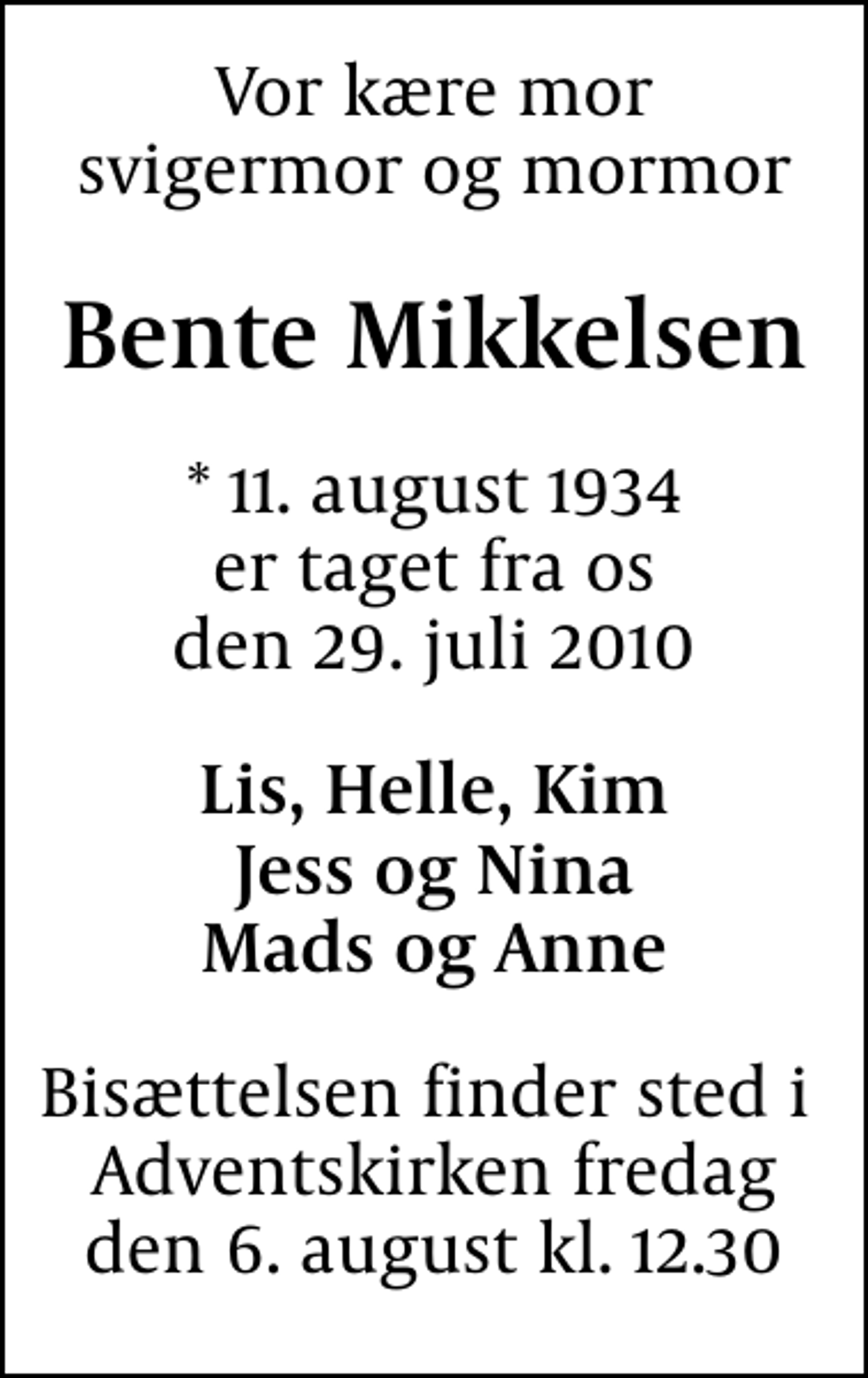 <p>Vor kære mor svigermor og mormor<br />Bente Mikkelsen<br />* 11. august 1934 er taget fra os den 29. juli 2010<br />Lis, Helle, Kim Jess og Nina Mads og Anne<br />Bisættelsen finder sted i Adventskirken fredag den 6. august kl. 12.30</p>