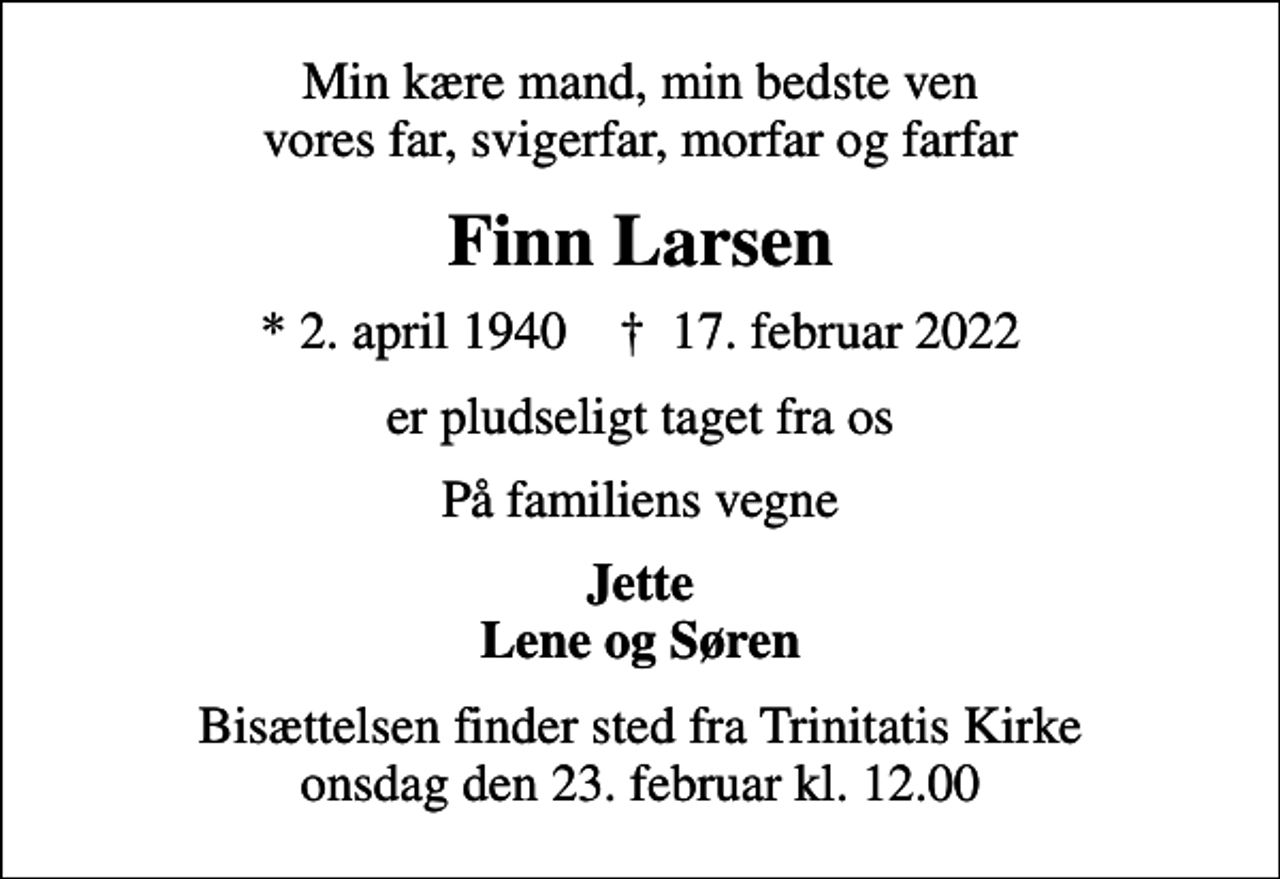 <p>Min kære mand, min bedste ven vores far, svigerfar, morfar og farfar<br />Finn Larsen<br />* 2. april 1940 ✝ 17. februar 2022<br />er pludseligt taget fra os<br />På familiens vegne<br />Jette Lene og Søren<br />Bisættelsen finder sted fra Trinitatis Kirke onsdag den 23. februar kl. 12.00</p>