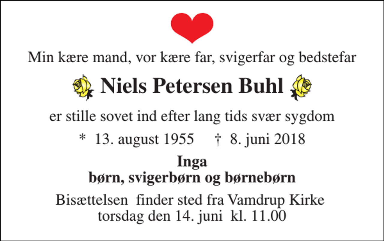 <p>Min kære mand, vor kære far, svigerfar og bedstefar<br />Niels Petersen Buhl<br />er stille sovet ind efter lang tids svær sygdom<br />*​ 13. august 1955​ †​ 8. juni 2018<br />Inga børn, svigerbørn og børnebørn<br />Bisættelsen​ finder sted fra Vamdrup Kirke​ torsdag den 14. juni​ kl. 11.00</p>
