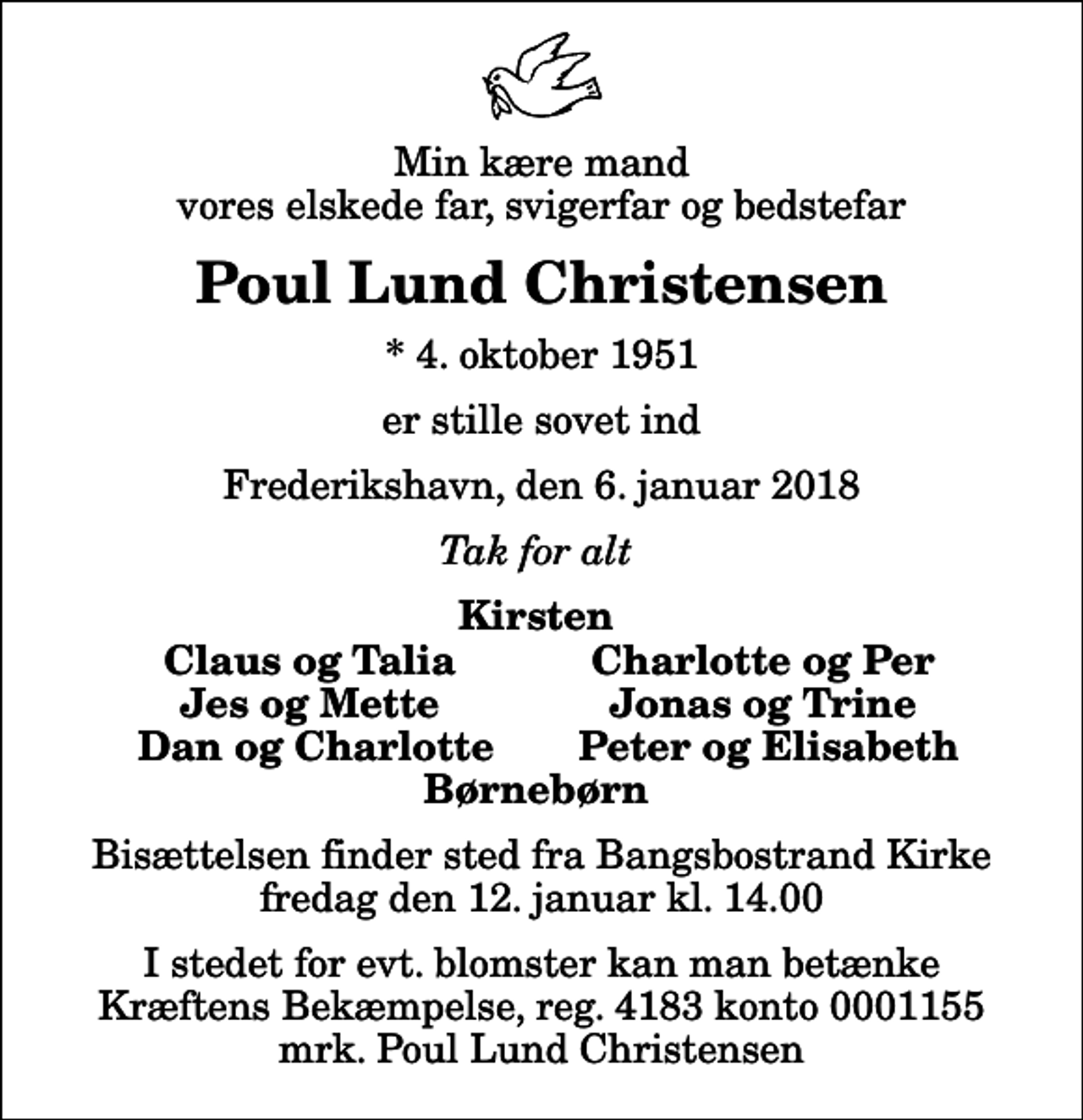 <p>Min kære mand vores elskede far, svigerfar og bedstefar<br />Poul Lund Christensen<br />* 4. oktober 1951<br />er stille sovet ind<br />Frederikshavn, den 6. januar 2018<br />Tak for alt<br />Kirsten<br />Claus og Talia<br />Charlotte og Per<br />Jes og Mette<br />Jonas og Trine<br />Dan og Charlotte<br />Peter og Elisabeth<br />Bisættelsen finder sted fra Bangsbostrand Kirke fredag den 12. januar kl. 14.00<br />I stedet for evt. blomster kan man betænke<br />Kræftens Bekæmpelse reg.4183konto0001155mrk. Poul Lund<br />Christensen</p>