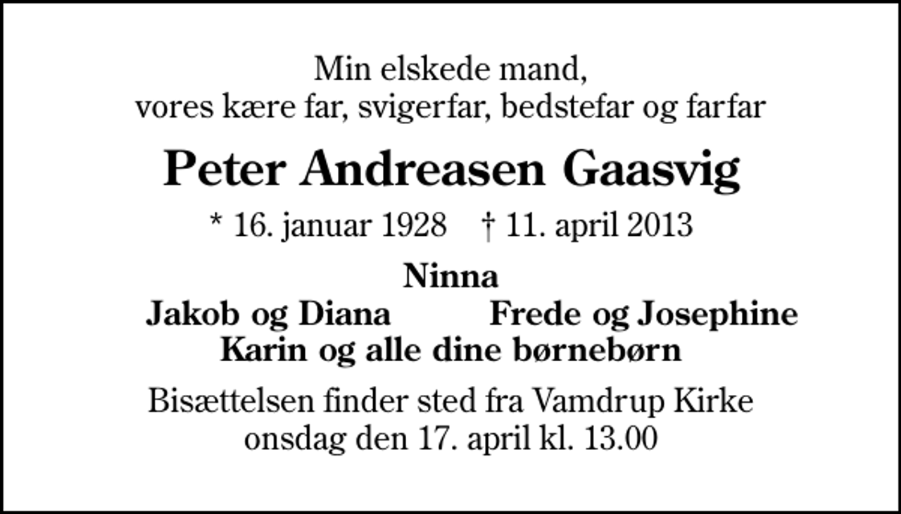 <p>Min elskede mand, vores kære far, svigerfar, bedstefar og farfar<br />Peter Andreasen Gaasvig<br />* 16. januar 1928 ✝ 11. april 2013<br />Ninna<br />Jakob og Diana<br />Frede og Josephine<br />Bisættelsen finder sted fra Vamdrup Kirke onsdag den 17. april kl. 13.00</p>