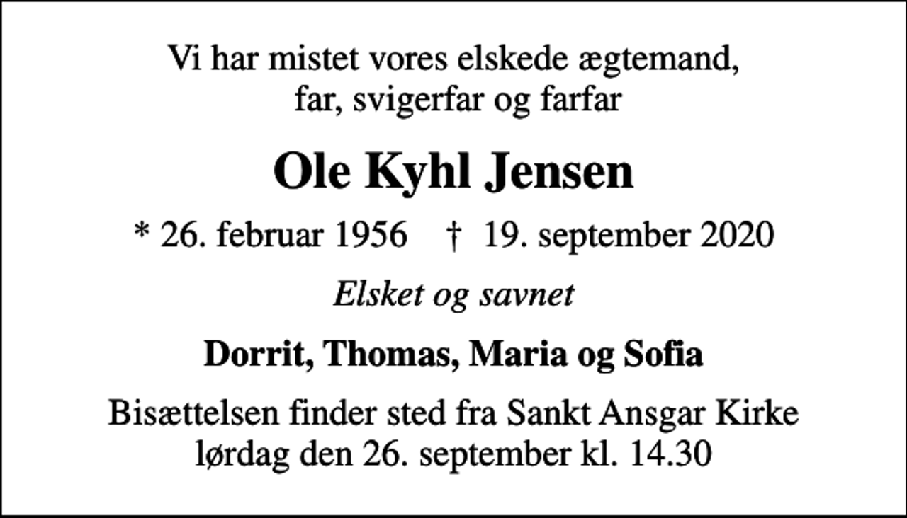 <p>Vi har mistet vores elskede ægtemand, far, svigerfar og farfar<br />Ole Kyhl Jensen<br />* 26. februar 1956 ✝ 19. september 2020<br />Elsket og savnet<br />Dorrit, Thomas, Maria og Sofia<br />Bisættelsen finder sted fra Sankt Ansgar Kirke lørdag den 26. september kl. 14.30</p>