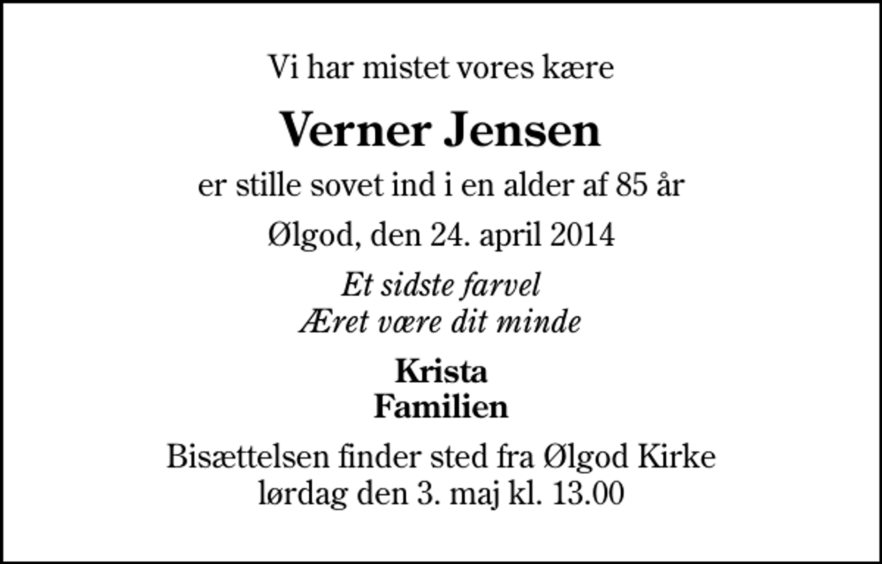 <p>Vi har mistet vores kære<br />Verner Jensen<br />er stille sovet ind i en alder af 85 år<br />Ølgod, den 24. april 2014<br />Et sidste farvel Æret være dit minde<br />Krista Familien<br />Bisættelsen finder sted fra Ølgod Kirke lørdag den 3. maj kl. 13.00</p>