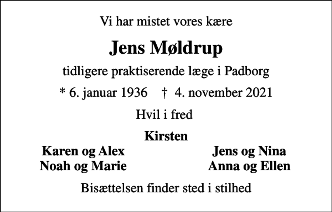 <p>Vi har mistet vores kære<br />Jens Møldrup<br />tidligere praktiserende læge i Padborg<br />* 6. januar 1936 ✝ 4. november 2021<br />Hvil i fred<br />Kirsten<br />Karen og Alex<br />Jens og Nina<br />Noah og Marie<br />Anna og Ellen<br />Bisættelsen finder sted i stilhed</p>
