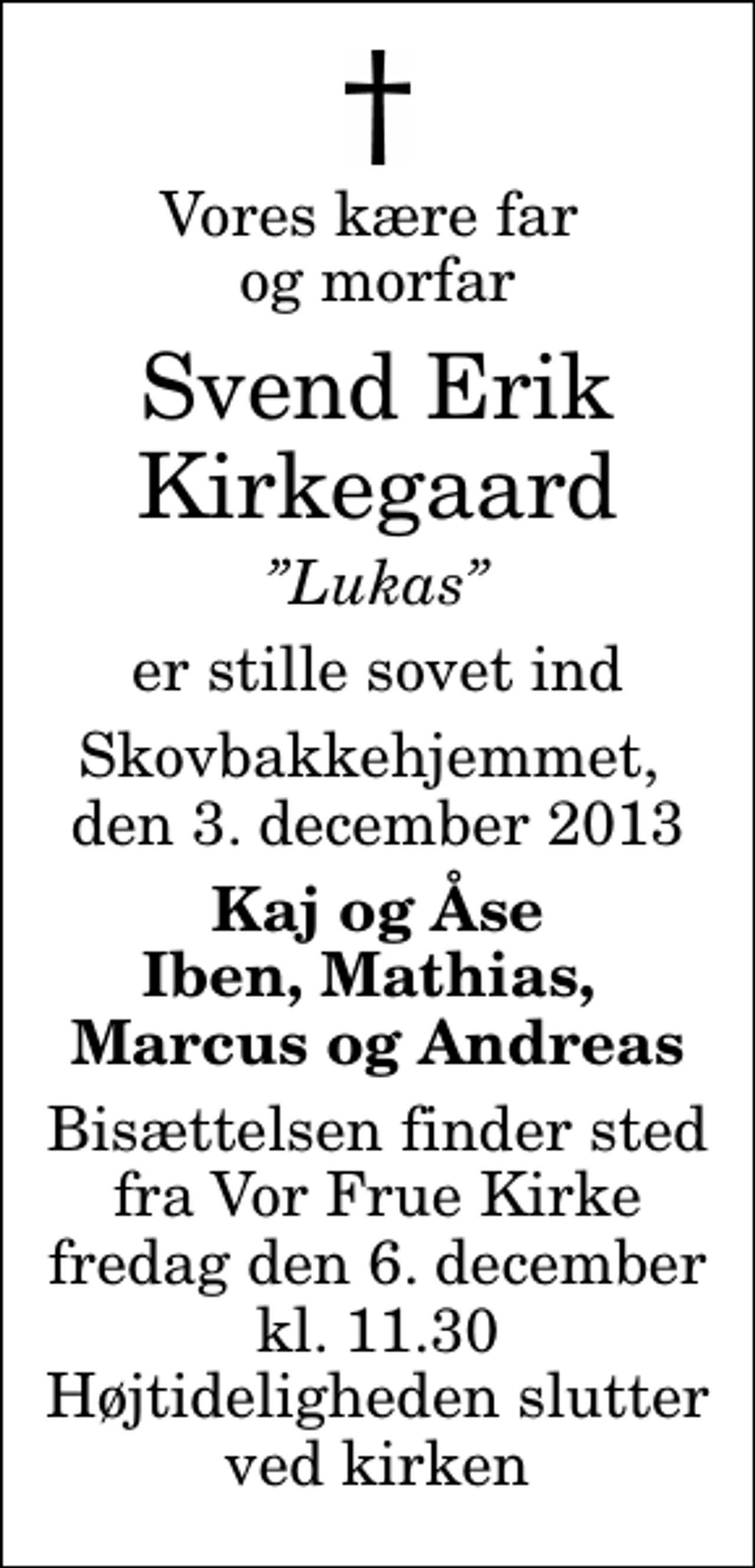 <p>Vores kære far og morfar<br />Svend Erik Kirkegaard<br />Lukas<br />er stille sovet ind<br />Skovbakkehjemmet, den 3. december 2013<br />Kaj og Åse Iben, Mathias, Marcus og Andreas<br />Bisættelsen finder sted fra Vor Frue Kirke fredag den 6. december kl. 11.30 Højtideligheden slutter ved kirken</p>