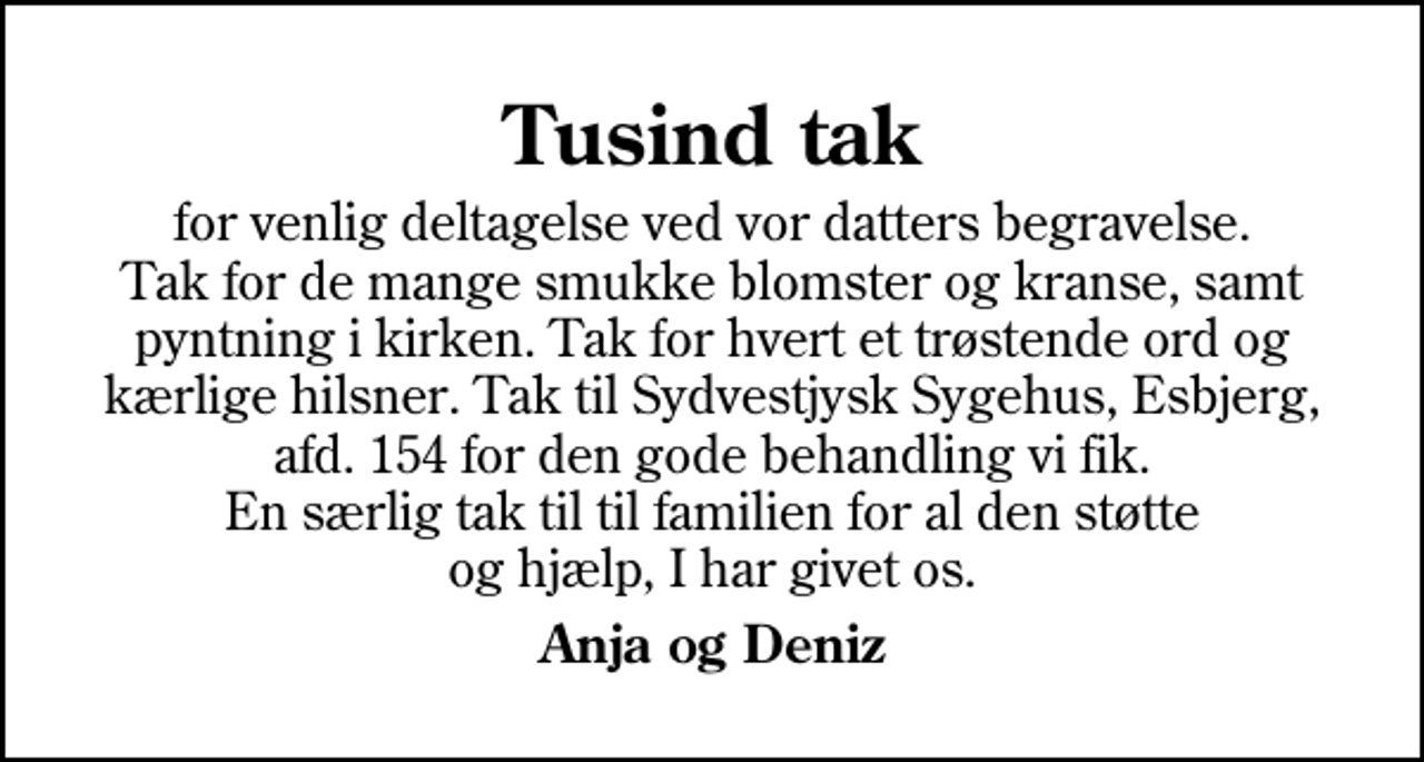 <p>Tusind tak<br />for venlig deltagelse ved vor datters begravelse. Tak for de mange smukke blomster og kranse, samt pyntning i kirken. Tak for hvert et trøstende ord og kærlige hilsner. Tak til Sydvestjysk Sygehus, Esbjerg, afd. 154 for den gode behandling vi fik. En særlig tak til til familien for al den støtte og hjælp, I har givet os.<br />Anja og Deniz</p>