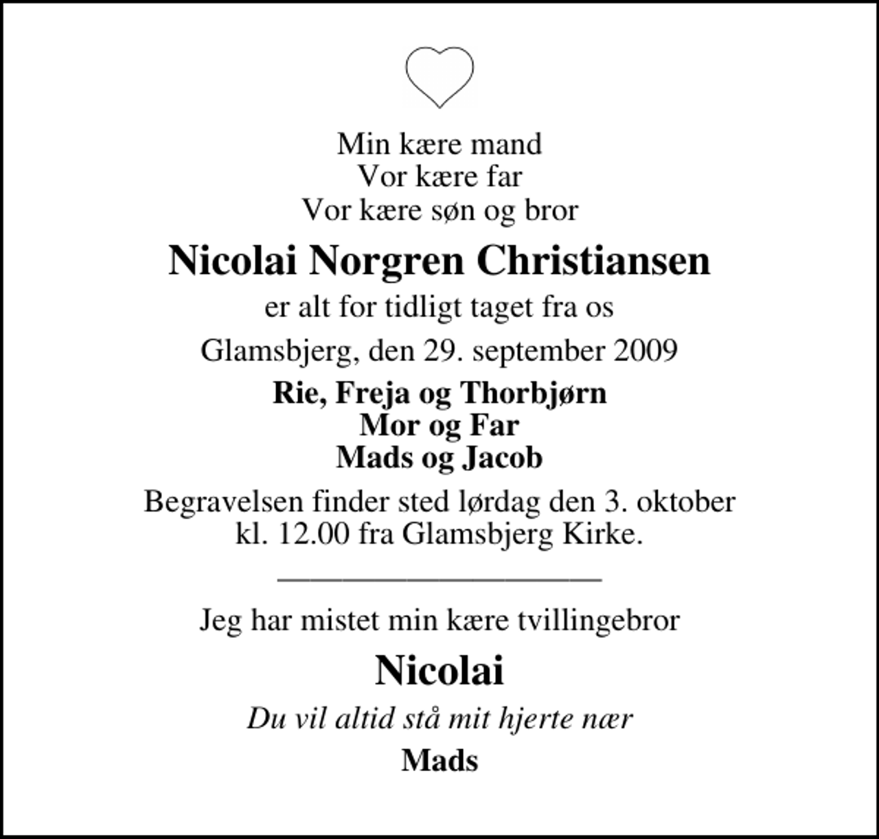 <p>Min kære mand Vor kære far Vor kære søn og bror<br />Nicolai Norgren Christiansen<br />er alt for tidligt taget fra os<br />Glamsbjerg, den 29. september 2009<br />Rie, Freja og Thorbjørn Mor og Far Mads og Jacob<br />Begravelsen finder sted lørdag den 3. oktober kl. 12.00 fra Glamsbjerg Kirke<br />Jeg har mistet min kære tvillingebror<br />Nicolai<br />Du vil altid stå mit hjerte nær<br />Mads</p>