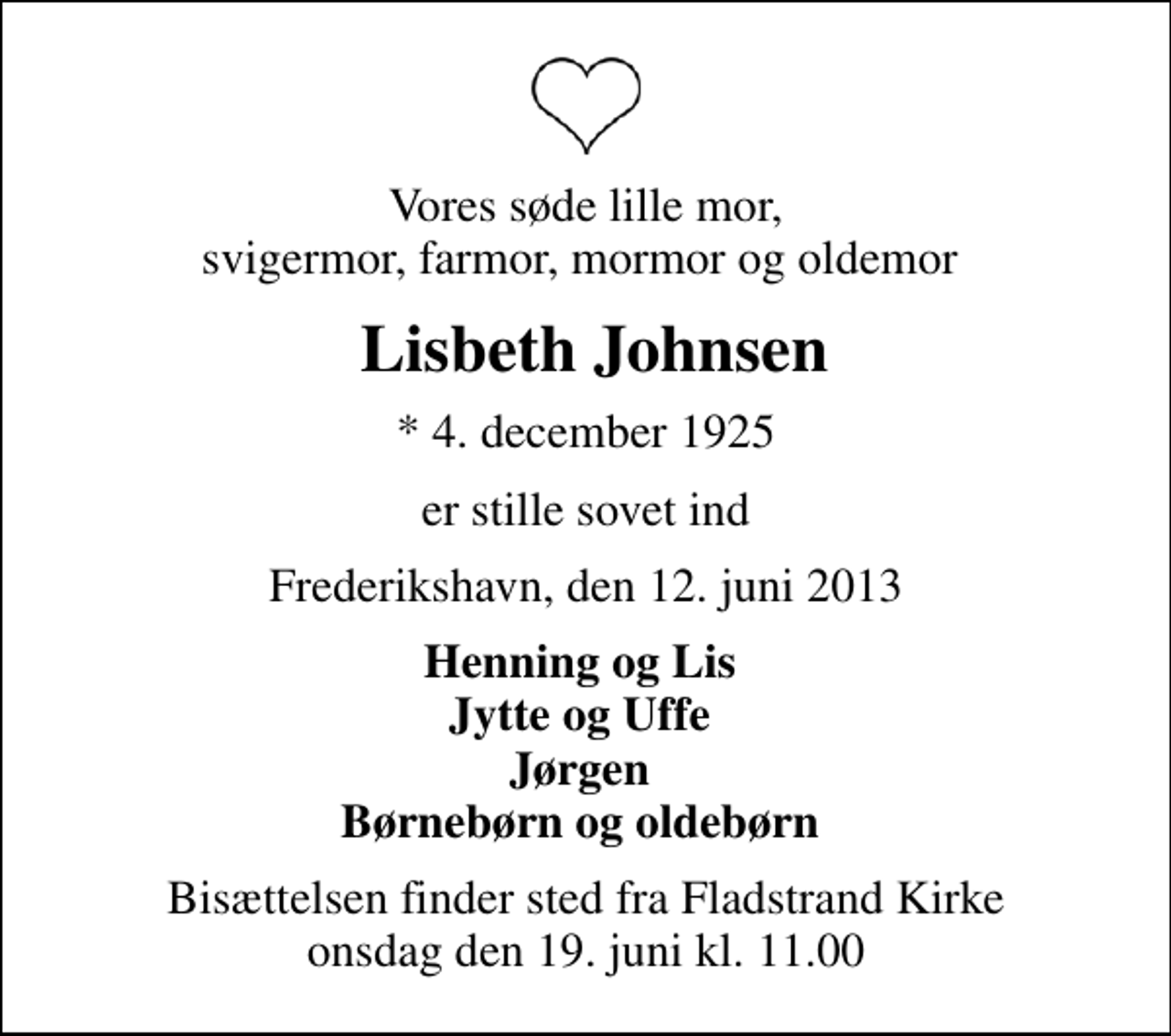 <p>Vores søde lille mor, svigermor, farmor, mormor og oldemor<br />Lisbeth Johnsen<br />* 4. december 1925<br />er stille sovet ind<br />Frederikshavn, den 12. juni 2013<br />Henning og Lis Jytte og Uffe Jørgen Børnebørn og oldebørn<br />Bisættelsen finder sted fra Fladstrand Kirke onsdag den 19. juni kl. 11.00</p>