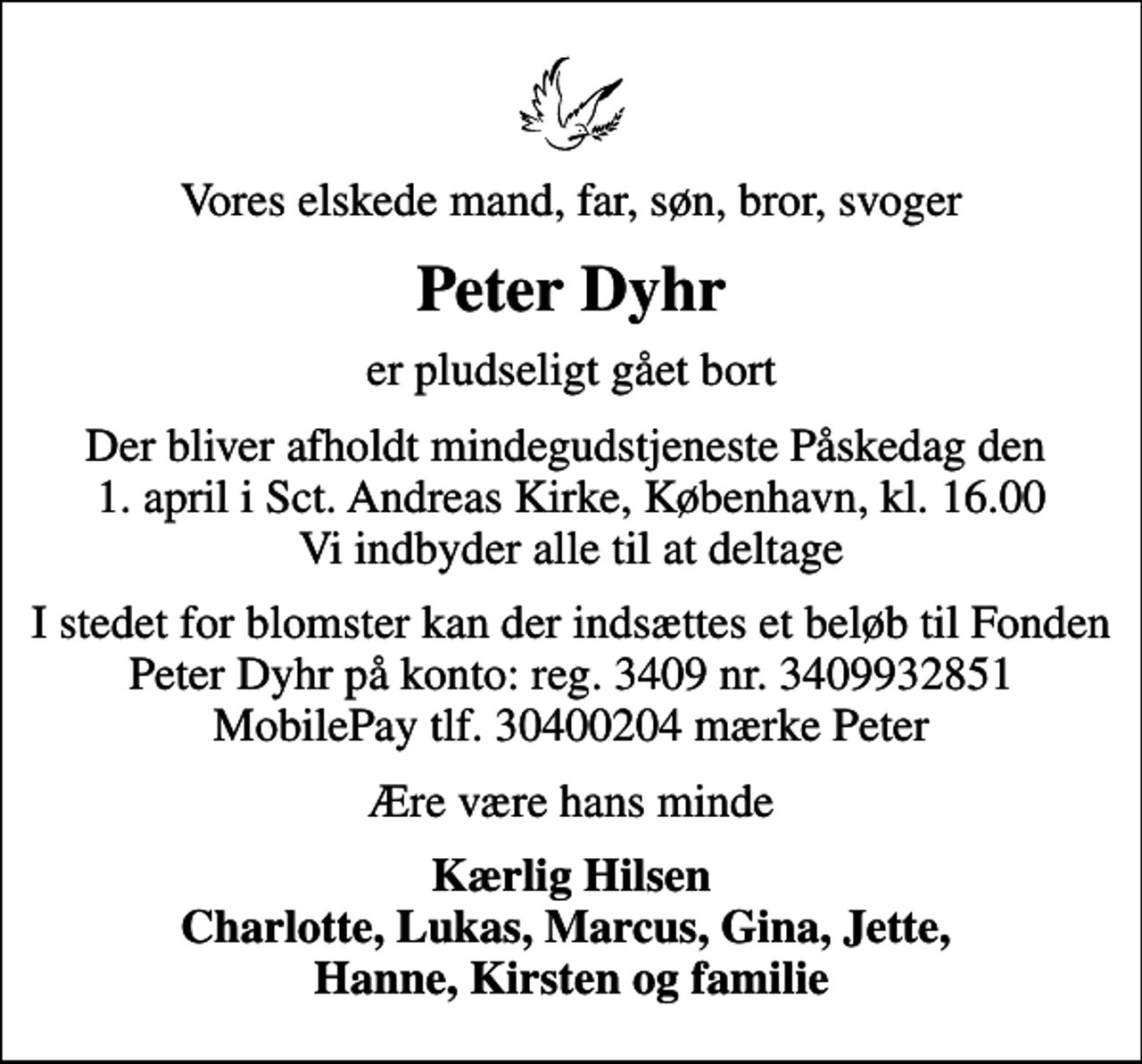 <p>Vores elskede mand, far, søn, bror, svoger<br />Peter Dyhr<br />er pludseligt gået bort<br />Der bliver afholdt mindegudstjeneste Påskedag den 1. april i Sct. Andreas Kirke, København, kl. 16.00 Vi indbyder alle til at deltage<br />I stedet for blomster kan der indsættes et beløb til Fonden Peter Dyhr på konto: reg. 3409 nr. 3409932851 MobilePay tlf. 30400204 mærke Peter<br />Ære være hans minde<br />Kærlig Hilsen Charlotte, Lukas, Marcus, Gina, Jette, Hanne, Kirsten og familie</p>