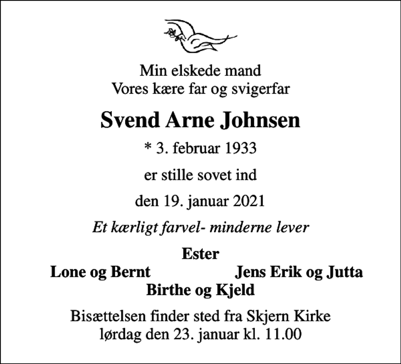 <p>Min elskede mand Vores kære far og svigerfar<br />Svend Arne Johnsen<br />* 3. februar 1933<br />er stille sovet ind<br />den 19. januar 2021<br />Et kærligt farvel- minderne lever<br />Ester<br />Lone og Bernt<br />Jens Erik og Jutta<br />Bisættelsen finder sted fra Skjern Kirke lørdag den 23. januar kl. 11.00</p>